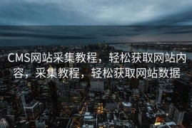 CMS网站采集教程，轻松获取网站内容，采集教程，轻松获取网站数据