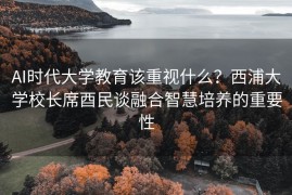 AI时代大学教育该重视什么？西浦大学校长席酉民谈融合智慧培养的重要性