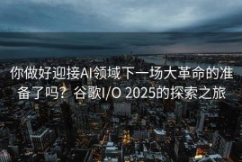 你做好迎接AI领域下一场大革命的准备了吗？谷歌I/O 2025的探索之旅