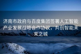 济南市政府与百度集团签署人工智能产业发展战略合作协议，共创智能未来之城