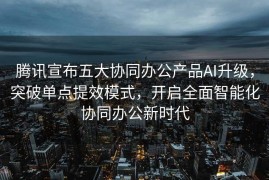 腾讯宣布五大协同办公产品AI升级，突破单点提效模式，开启全面智能化协同办公新时代