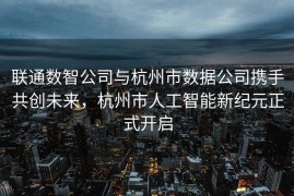 联通数智公司与杭州市数据公司携手共创未来，杭州市人工智能新纪元正式开启