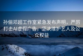 孙俪邓超工作室紧急发布声明，严厉打击AI虚假广告，坚决维护艺人及公众权益