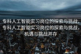 专科人工智能实习岗位的探索与挑战，专科人工智能实习岗位的探索与挑战，机遇与挑战并存
