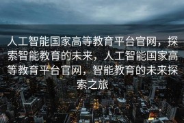 人工智能国家高等教育平台官网，探索智能教育的未来，人工智能国家高等教育平台官网，智能教育的未来探索之旅