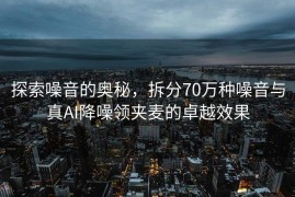 探索噪音的奥秘，拆分70万种噪音与真AI降噪领夹麦的卓越效果