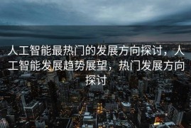人工智能最热门的发展方向探讨，人工智能发展趋势展望，热门发展方向探讨