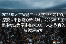 2025年人工智能专业大学排名前100，探索未来教育的新领域，2025年人工智能专业大学排名前100，未来教育的新领域探索