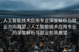 人工智能技术应用专业深度解析与就业方向展望，人工智能技术应用专业的深度解析与就业前景展望