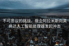 不可思议的挑战，俄企阿拉米斯向英伟达人工智能处理器发起冲击