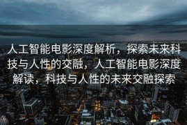 人工智能电影深度解析，探索未来科技与人性的交融，人工智能电影深度解读，科技与人性的未来交融探索