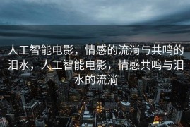 人工智能电影，情感的流淌与共鸣的泪水，人工智能电影，情感共鸣与泪水的流淌