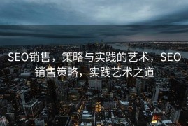 SEO销售，策略与实践的艺术，SEO销售策略，实践艺术之道