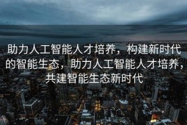 助力人工智能人才培养，构建新时代的智能生态，助力人工智能人才培养，共建智能生态新时代