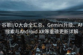 谷歌I/O大会全汇总，Gemini升级、AI搜索与Android XR等重磅更新详解