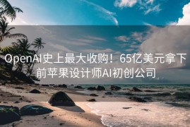 OpenAI史上最大收购！65亿美元拿下前苹果设计师AI初创公司