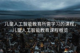 儿童人工智能教育所需学习的课程，儿童人工智能教育课程概览