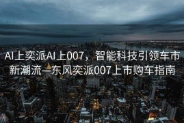 AI上奕派AI上007，智能科技引领车市新潮流—东风奕派007上市购车指南