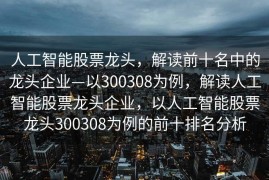人工智能股票龙头，解读前十名中的龙头企业—以300308为例，解读人工智能股票龙头企业，以人工智能股票龙头300308为例的前十排名分析