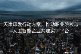 天津印发行动方案，推动职业院校与人工智能企业共建实训平台