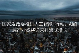 国家发改委推进人工智能+行动，AI终端产业或将迎来排浪式增长