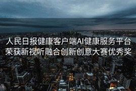人民日报健康客户端AI健康服务平台荣获新视听融合创新创意大赛优秀奖