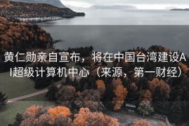 黄仁勋亲自宣布，将在中国台湾建设AI超级计算机中心（来源，第一财经）