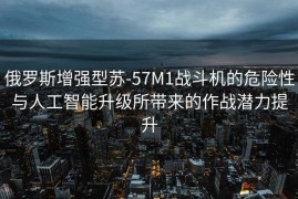俄罗斯增强型苏-57M1战斗机的危险性与人工智能升级所带来的作战潜力提升