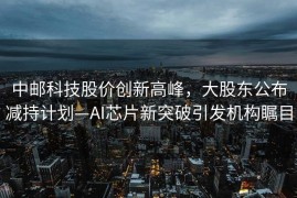 中邮科技股价创新高峰，大股东公布减持计划—AI芯片新突破引发机构瞩目