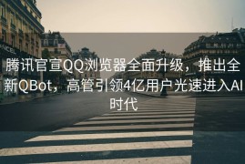 腾讯官宣QQ浏览器全面升级，推出全新QBot，高管引领4亿用户光速进入AI时代