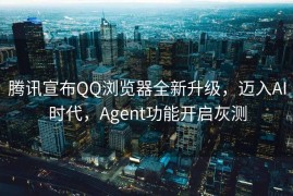 腾讯宣布QQ浏览器全新升级，迈入AI时代，Agent功能开启灰测