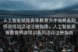 人工智能赋能高等教育人才培养系列师资培训活动注册指南，人工智能高等教育师资培训系列活动注册指南
