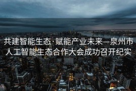 共建智能生态·赋能产业未来—泉州市人工智能生态合作大会成功召开纪实