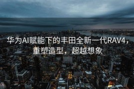 华为AI赋能下的丰田全新一代RAV4，重塑造型，超越想象