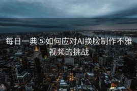 每日一典⑤如何应对AI换脸制作不雅视频的挑战