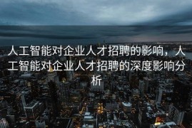 人工智能对企业人才招聘的影响，人工智能对企业人才招聘的深度影响分析