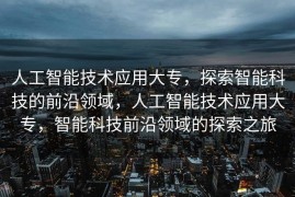 人工智能技术应用大专，探索智能科技的前沿领域，人工智能技术应用大专，智能科技前沿领域的探索之旅