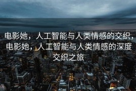 电影她，人工智能与人类情感的交织，电影她，人工智能与人类情感的深度交织之旅