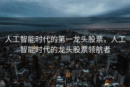人工智能时代的第一龙头股票，人工智能时代的龙头股票领航者
