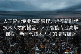 人工智能专业高职课程，培养新时代技术人才的摇篮，人工智能专业高职课程，新时代技术人才的培育摇篮