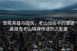 致敬英雄马国民，老山战役中的爆破英雄与老山精神传递的正能量
