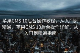 苹果CMS 10后台操作教程，从入门到精通，苹果CMS 10后台操作详解，从入门到精通指南
