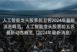 人工智能龙头股票前五名2024年最新消息概览，人工智能龙头股票前五名最新动态概览（2024年最新消息）