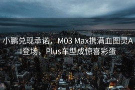 小鹏兑现承诺，M03 Max携满血图灵AI登场，Plus车型成惊喜彩蛋