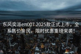 东风奕派eπ007 2025款正式上市，全系售价亲民，限时优惠重磅来袭！