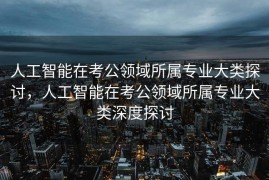 人工智能在考公领域所属专业大类探讨，人工智能在考公领域所属专业大类深度探讨