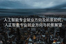 人工智能专业就业方向及前景如何，人工智能专业就业方向与前景展望