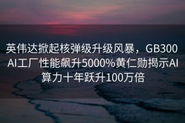 英伟达掀起核弹级升级风暴，GB300 AI工厂性能飙升5000%黄仁勋揭示AI算力十年跃升100万倍