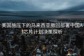 美国施压下的马来西亚撤回部署中国AI芯片计划决策探析