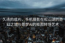 久违的成片，手机摄影在松山湖的奇幻之旅与即梦AI的抠图转场艺术
